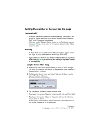 Page 259CUBASE SXDesigning your score – additional techniques 12 – 259
Setting the number of bars across the page
“Automatically”
• When you open a new combination of tracks for editing, the number of bars 
across the page is determined by the setting “Default Number of Bars per 
Staff” in the Preferences–Scores dialog.
• When you use the “Bars and Staves” function on the Auto Layout submenu 
(see page 267), you will be asked for the maximum allowed number of bars 
across the staff.
Manually
In Page Mode you...