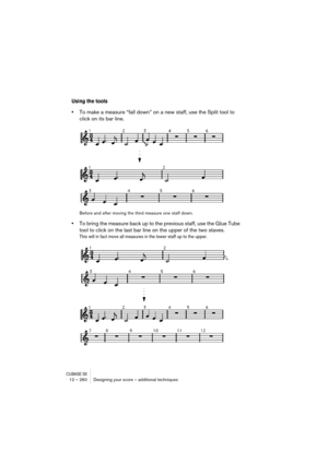 Page 260CUBASE SX12 – 260 Designing your score – additional techniques
Using the tools
•To make a measure “fall down” on a new staff, use the Split tool to 
click on its bar line.
Before and after moving the third measure one staff down.
•To bring the measure back up to the previous staff, use the Glue Tube 
tool to click on the last bar line on the upper of the two staves.
This will in fact move all measures in the lower staff up to the upper. 