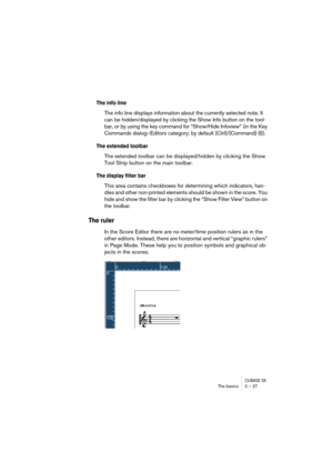 Page 27CUBASE SXThe basics 2 – 27
The info line
The info line displays information about the currently selected note. It 
can be hidden/displayed by clicking the Show Info button on the tool-
bar, or by using the key command for “Show/Hide Infoview” (in the Key 
Commands dialog–Editors category; by default [Ctrl]/[Command]-[I]).
The extended toolbar
The extended toolbar can be displayed/hidden by clicking the Show 
Tool Strip button on the main toolbar.
The display filter bar
This area contains checkboxes for...