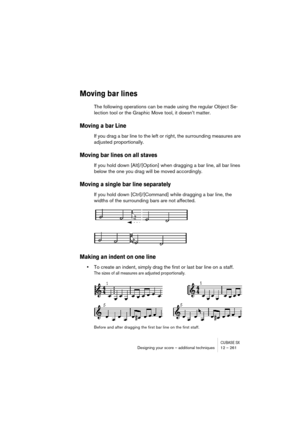 Page 261CUBASE SXDesigning your score – additional techniques 12 – 261
Moving bar lines
The following operations can be made using the regular Object Se-
lection tool or the Graphic Move tool, it doesn’t matter.
Moving a bar Line
If you drag a bar line to the left or right, the surrounding measures are 
adjusted proportionally.
Moving bar lines on all staves
If you hold down [Alt]/[Option] when dragging a bar line, all bar lines 
below the one you drag will be moved accordingly.
Moving a single bar line...