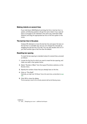 Page 262CUBASE SX12 – 262 Designing your score – additional techniques
Making indents on several lines
If you hold down [Alt]/[Option] and drag the first or last bar line in a 
system, all following systems will get the same indent. If you want all 
lines on all pages to be indented in the same way, hold down [Alt]/
[Option] and drag the appropriate bar line on the first system of the 
score.
The last bar line in the piece
Cubase SX attempts to move the last bar line and space the bars on 
the last line in a...