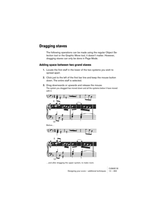 Page 263CUBASE SXDesigning your score – additional techniques 12 – 263
Dragging staves
The following operations can be made using the regular Object Se-
lection tool or the Graphic Move tool, it doesn’t matter. However, 
dragging staves can only be done in Page Mode.
Adding space between two grand staves
1.Locate the first staff in the lower of the two systems you wish to 
spread apart.
2.Click just to the left of the first bar line and keep the mouse button 
down. The entire staff is selected.
3.Drag downwards...