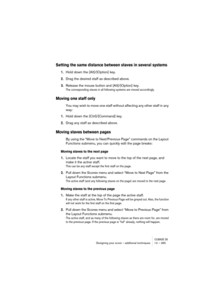 Page 265CUBASE SXDesigning your score – additional techniques 12 – 265
Setting the same distance between staves in several systems
1.Hold down the [Alt]/[Option] key.
2.Drag the desired staff as described above.
3.Release the mouse button and [Alt]/[Option] key.
The corresponding staves in all following systems are moved accordingly.
Moving one staff only
You may wish to move one staff without affecting any other staff in any 
way:
1.Hold down the [Ctrl]/[Command] key.
2.Drag any staff as described above.
Moving...
