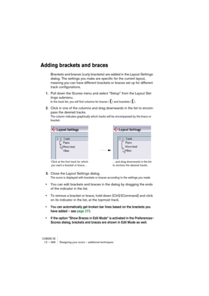 Page 266CUBASE SX12 – 266 Designing your score – additional techniques
Adding brackets and braces
Brackets and braces (curly brackets) are added in the Layout Settings 
dialog. The settings you make are specific for the current layout, 
meaning you can have different brackets or braces set up for different 
track configurations.
1.Pull down the Scores menu and select “Setup” from the Layout Set-
tings submenu.
In the track list, you will find columns for braces ( { ) and brackets ( [ ).
2.Click in one of the...