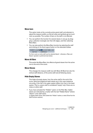 Page 269CUBASE SXDesigning your score – additional techniques 12 – 269
Move bars
This option looks at the currently active grand staff, and attempts to 
adjust the measure widths, so that all notes and symbols get as much 
room as possible. The number of bars on the staff is not affected.
•You can perform this function for several staves in one go, by drag-
ging a selection rectangle over their left edges, and then selecting 
Move Bars.
•You can also perform the Move Bars function by selecting the staff 
and...