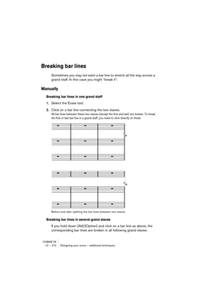 Page 272CUBASE SX12 – 272 Designing your score – additional techniques
Breaking bar lines
Sometimes you may not want a bar line to stretch all the way across a 
grand staff. In this case you might “break it”.
Manually
Breaking bar lines in one grand staff
1.Select the Erase tool.
2.Click on a bar line connecting the two staves.
All bar lines between these two staves (except the first and last) are broken. To break 
the first or last bar line in a grand staff, you need to click directly on these.
Before and after...