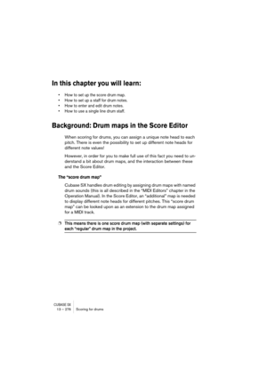 Page 276CUBASE SX13 – 276 Scoring for drums
In this chapter you will learn:
• How to set up the score drum map.
• How to set up a staff for drum notes.
• How to enter and edit drum notes.
• How to use a single line drum staff.
Background: Drum maps in the Score Editor
When scoring for drums, you can assign a unique note head to each 
pitch. There is even the possibility to set up different note heads for 
different note values!
However, in order for you to make full use of this fact you need to un-
derstand a...