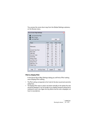 Page 277CUBASE SXScoring for drums 13 – 277
You access the score drum map from the Global Settings submenu 
on the Scores menu.
Pitch vs. Display Pitch
In the Score Drum Map Settings dialog you will find a Pitch setting 
and a Display Pitch setting.
• The Pitch setting corresponds to the I-note for the drum sound and cannot be 
edited here.
• The Display Pitch value is used to set where vertically on the system the note 
should be displayed. It can be thought of as a display transpose setting that is 
individual...