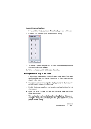 Page 281CUBASE SXScoring for drums 13 – 281
Customizing note head pairs
If you don’t like the default pairs of note heads, you can edit these:
1.Click the Edit button to open the Head Pairs dialog.
2.To change a symbol in a pair, click on it and select a new symbol from 
the pop-up menu that appears.
3.When you’re done, click Exit to close the dialog.
Editing the drum map in the score
If you activate the checkbox “Edit in Scores” in the Score Drum Map 
Settings dialog, you can change the settings for the score...