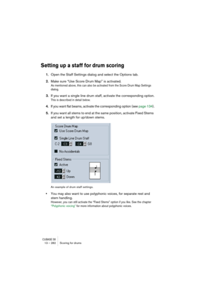 Page 282CUBASE SX13 – 282 Scoring for drums
Setting up a staff for drum scoring
1.Open the Staff Settings dialog and select the Options tab.
2.Make sure “Use Score Drum Map” is activated.
As mentioned above, this can also be activated from the Score Drum Map Settings 
dialog.
3.If you want a single line drum staff, activate the corresponding option.
This is described in detail below.
4.If you want flat beams, activate the corresponding option (see page 134).
5.If you want all stems to end at the same position,...