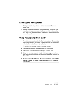 Page 283CUBASE SXScoring for drums 13 – 283
Entering and editing notes
This is just as entering notes on a normal note system. However, 
please note:
• Notes are edited using their display pitch when the drum map is used. This 
means that when you move a note vertically, you move it to another display 
pitch. What actual pitch it gets depends on which pitch uses the display pitch 
you now “dropped it on”.
Using “Single Line Drum Staff”
When this option is activated in the Staff Settings dialog (Options tab),...