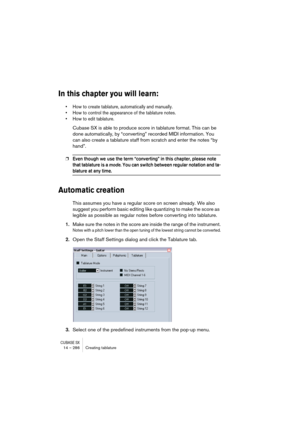 Page 286CUBASE SX14 – 286 Creating tablature
In this chapter you will learn:
• How to create tablature, automatically and manually.
• How to control the appearance of the tablature notes.
• How to edit tablature.
Cubase SX is able to produce score in tablature format. This can be 
done automatically, by “converting” recorded MIDI information. You 
can also create a tablature staff from scratch and enter the notes “by 
hand”.
❐Even though we use the term “converting” in this chapter, please note 
that tablature...