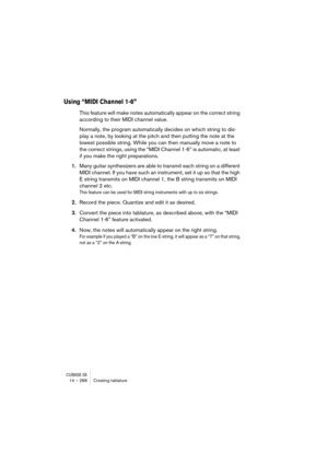 Page 288CUBASE SX14 – 288 Creating tablature
Using “MIDI Channel 1-6”
This feature will make notes automatically appear on the correct string 
according to their MIDI channel value.
Normally, the program automatically decides on which string to dis-
play a note, by looking at the pitch and then putting the note at the 
lowest possible string. While you can then manually move a note to 
the correct strings, using the “MIDI Channel 1-6” is automatic, at least 
if you make the right preparations.
1.Many guitar...