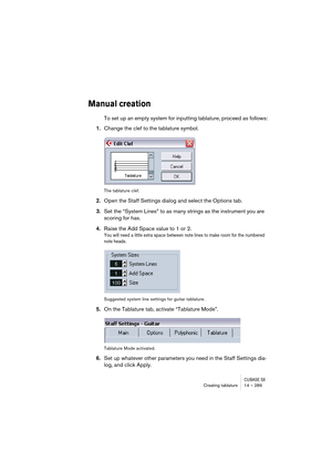 Page 289CUBASE SXCreating tablature 14 – 289
Manual creation
To set up an empty system for inputting tablature, proceed as follows:
1.Change the clef to the tablature symbol.
The tablature clef.
2.Open the Staff Settings dialog and select the Options tab.
3.Set the “System Lines” to as many strings as the instrument you are 
scoring for has.
4.Raise the Add Space value to 1 or 2.
You will need a little extra space between note lines to make room for the numbered 
note heads.
Suggested system line settings for...