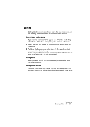 Page 291CUBASE SXCreating tablature 14 – 291
Editing
Editing tablature is done as with any score. You can move notes, han-
dle beaming, stem direction etc. as described in this manual.
Move notes to another string
If you want for example a “C” to appear as a “8” on the low E-string 
rather than a “3” on the A-string, on a guitar, proceed as follows:
1.Select one note or a number of notes that you all want to move to a 
new string.
2.Pull down the Scores menu, select Move To String and from that 
menu select the...