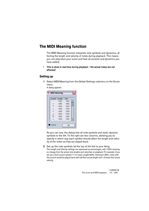 Page 295CUBASE SXThe score and MIDI playback 15 – 295
The MIDI Meaning function
The MIDI Meaning function interprets note symbols and dynamics, af-
fecting the length and velocity of notes during playback. This means 
you can play back your score and hear all accents and dynamics you 
have added.
• This is done in real time during playback – the actual notes are not 
affected!
Setting up
1.Select MIDI Meaning from the Global Settings submenu on the Score 
menu.
A dialog appears.
As you can see, the dialog lists...