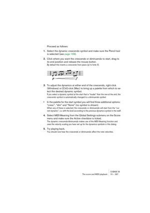 Page 297CUBASE SXThe score and MIDI playback 15 – 297
Proceed as follows:
1.Select the dynamic crescendo symbol and make sure the Pencil tool 
is selected (see page 169).
2.Click where you want the crescendo or diminuendo to start, drag to 
its end position and release the mouse button.
By default this inserts a crescendo from piano (p) to forte (f).
3.To adjust the dynamics at either end of the crescendo, right-click 
(Windows) or [Ctrl]-click (Mac) to bring up a palette from which to se-
lect the desired...