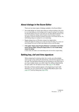 Page 31CUBASE SXThe basics 2 – 31
About dialogs in the Score Editor
There are two basic types of dialogs available in the Score Editor:
• Non-modal dialogs can remain open while you continue working in the score.
In a non-modal dialog, you click the Apply button to apply the settings in the dialog to 
the selected objects in the score. This means you can select different elements in the 
score and change their settings, without having to close the dialog in between.
The dialog is closed by clicking the standard...