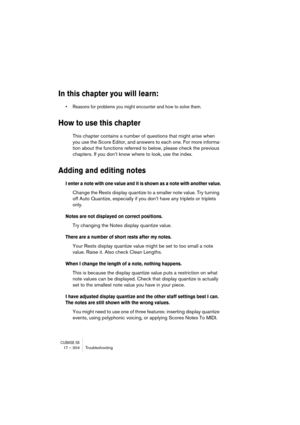 Page 304CUBASE SX17 – 304 Troubleshooting
In this chapter you will learn:
• Reasons for problems you might encounter and how to solve them.
How to use this chapter
This chapter contains a number of questions that might arise when 
you use the Score Editor, and answers to each one. For more informa-
tion about the functions referred to below, please check the previous 
chapters. If you don’t know where to look, use the index.
Adding and editing notes
I enter a note with one value and it is shown as a note with...