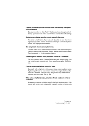 Page 305CUBASE SXTroubleshooting 17 – 305
I change the display quantize settings in the Staff Settings dialog and 
nothing happens.
Did you remember to click Apply? Maybe you have already inserted 
display quantize events in the score? These override the staff settings.
Suddenly many display quantize events appear in the score.
This is not a malfunction. If you had Auto Quantize on and start insert-
ing display quantize events, the auto quantizing is automatically trans-
formed into display quantize events.
One...
