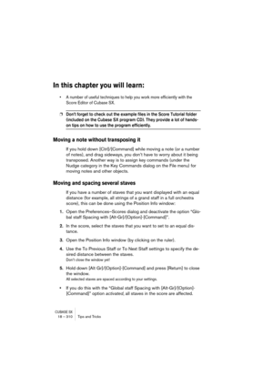 Page 310CUBASE SX18 – 310 Tips and Tricks
In this chapter you will learn:
• A number of useful techniques to help you work more efficiently with the 
Score Editor of Cubase SX.
❐Don’t forget to check out the example files in the Score Tutorial folder 
(included on the Cubase SX program CD). They provide a lot of hands-
on tips on how to use the program efficiently.
Moving a note without transposing it
If you hold down [Ctrl]/[Command] while moving a note (or a number 
of notes), and drag sideways, you don’t have...