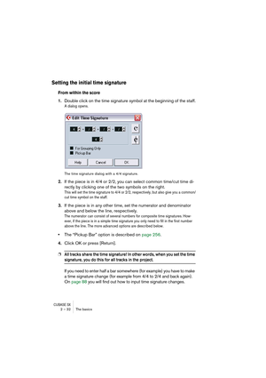 Page 32CUBASE SX2 – 32 The basics
Setting the initial time signature
From within the score
1.Double click on the time signature symbol at the beginning of the staff.
A dialog opens.
The time signature dialog with a 4/4 signature.
2.If the piece is in 4/4 or 2/2, you can select common time/cut time di-
rectly by clicking one of the two symbols on the right.
This will set the time signature to 4/4 or 2/2, respectively, but also give you a common/
cut time symbol on the staff.
3.If the piece is in any other time,...