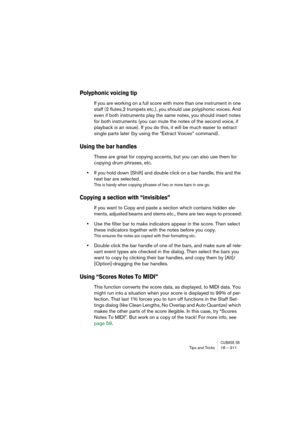 Page 311CUBASE SXTips and Tricks 18 – 311
Polyphonic voicing tip
If you are working on a full score with more than one instrument in one 
staff (2 flutes,2 trumpets etc.), you should use polyphonic voices. And 
even if both instruments play the same notes, you should insert notes 
for both instruments (you can mute the notes of the second voice, if 
playback is an issue). If you do this, it will be much easier to extract 
single parts later (by using the “Extract Voices” command).
Using the bar handles
These are...