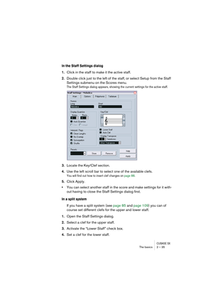 Page 35CUBASE SXThe basics 2 – 35
In the Staff Settings dialog
1.Click in the staff to make it the active staff.
2.Double click just to the left of the staff, or select Setup from the Staff 
Settings submenu on the Scores menu.
The Staff Settings dialog appears, showing the current settings for the active staff.
3.Locate the Key/Clef section.
4.Use the left scroll bar to select one of the available clefs.
You will find out how to insert clef changes on page 88.
5.Click Apply.
•You can select another staff in...