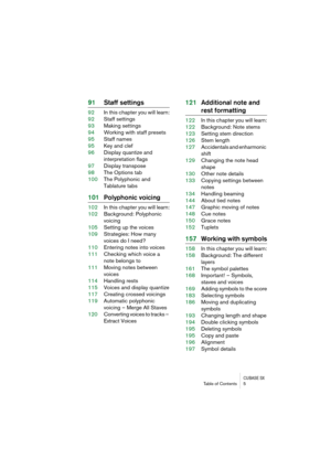 Page 5 
CUBASE SX
 
Table of Contents 5 
91Staff settings 
92In this chapter you will learn:
92Staff settings
93Making settings
94Working with staff presets
95Staff names
95Key and clef
96Display quantize and 
interpretation flags
97Display transpose
98The Options tab
100The Polyphonic and 
Tablature tabs 
101Polyphonic voicing 
102In this chapter you will learn:
102Background: Polyphonic 
voicing
105Setting up the voices
109Strategies: How many 
voices do I need?
110Entering notes into voices
111Checking...