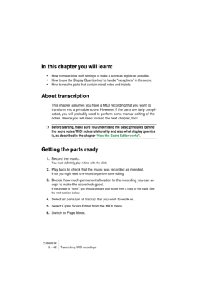 Page 42CUBASE SX3 – 42 Transcribing MIDI recordings
In this chapter you will learn:
• How to make initial staff settings to make a score as legible as possible.
• How to use the Display Quantize tool to handle “exceptions” in the score.
• How to resolve parts that contain mixed notes and triplets.
About transcription
This chapter assumes you have a MIDI recording that you want to 
transform into a printable score. However, if the parts are fairly compli-
cated, you will probably need to perform some manual...