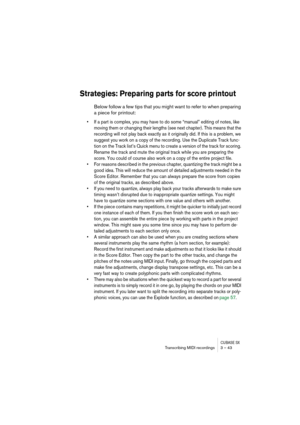 Page 43CUBASE SXTranscribing MIDI recordings 3 – 43
Strategies: Preparing parts for score printout
Below follow a few tips that you might want to refer to when preparing 
a piece for printout:
• If a part is complex, you may have to do some “manual” editing of notes, like 
moving them or changing their lengths (see next chapter). This means that the 
recording will not play back exactly as it originally did. If this is a problem, we 
suggest you work on a copy of the recording. Use the Duplicate Track func-...