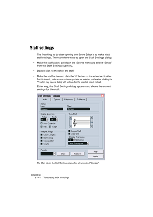 Page 44CUBASE SX3 – 44 Transcribing MIDI recordings
Staff settings
The first thing to do after opening the Score Editor is to make initial 
staff settings. There are three ways to open the Staff Settings dialog:
•Make the staff active, pull down the Scores menu and select “Setup” 
from the Staff Settings submenu.
•Double click to the left of the staff.
•Make the staff active and click the “i” button on the extended toolbar.
For this to work, make sure no notes or symbols are selected – otherwise, clicking the...