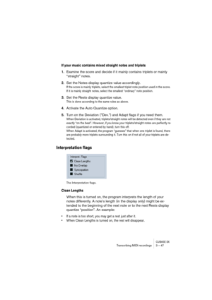 Page 47CUBASE SXTranscribing MIDI recordings 3 – 47
If your music contains mixed straight notes and triplets
1.Examine the score and decide if it mainly contains triplets or mainly 
“straight” notes.
2.Set the Notes display quantize value accordingly.
If the score is mainly triplets, select the smallest triplet note position used in the score. 
If it is mainly straight notes, select the smallest “ordinary” note position.
3.Set the Rests display quantize value.
This is done according to the same rules as above....