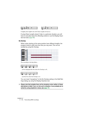 Page 48CUBASE SX3 – 48 Transcribing MIDI recordings
A slightly short eighth note with Clean Lengths off and on.
If using Clean Lengths doesn’t help in a particular situation, you will 
have to manually resize the offending note(s) or use the Display Quan-
tize tool (see page 55).
No Overlap
When notes starting at the same position have different lengths, the 
program tends to add more ties than you may want. This can be 
avoided by using No Overlap.
This recording in the Key Editor…
…will be displayed like this...