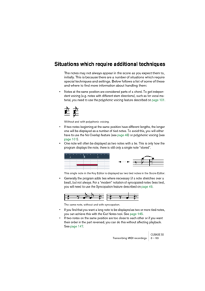 Page 53CUBASE SXTranscribing MIDI recordings 3 – 53
Situations which require additional techniques
The notes may not always appear in the score as you expect them to, 
initially. This is because there are a number of situations which require 
special techniques and settings. Below follows a list of some of these 
and where to find more information about handling them:
• Notes at the same position are considered parts of a chord. To get indepen-
dent voicing (e.g. notes with different stem directions), such as...