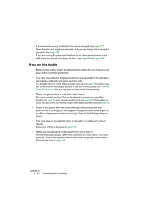 Page 54CUBASE SX3 – 54 Transcribing MIDI recordings
• If a note has the wrong accidental, this can be changed. See page 127.
• Stem direction and length are automatic, but you can change them manually if 
you wish. See page 122.
• If you are scoring for piano and therefore (or for other reasons) need a split 
staff, there are special techniques for this – see page 85 and page 101.
If you run into trouble
Below follow a few simple troubleshooting steps that will help you pin-
point other common problems:
•The...