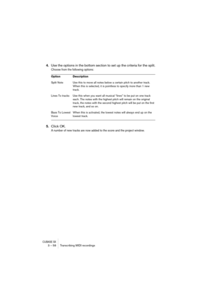 Page 58CUBASE SX3 – 58 Transcribing MIDI recordings
4.Use the options in the bottom section to set up the criteria for the split.
Choose from the following options:
5.Click OK.
A number of new tracks are now added to the score and the project window.
Option Description
Split Note Use this to move all notes below a certain pitch to another track. 
When this is selected, it is pointless to specify more than 1 new 
track.
Lines To tracks Use this when you want all musical “lines” to be put on one track 
each. The...