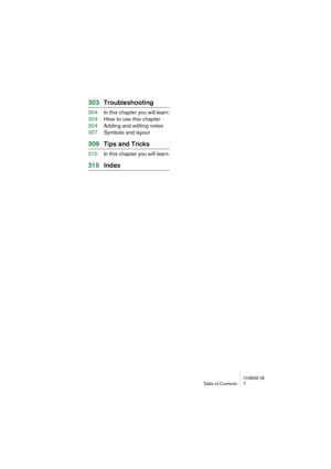 Page 7 
CUBASE SX
 
Table of Contents 7 
303Troubleshooting 
304In this chapter you will learn:
304How to use this chapter
304Adding and editing notes
307Symbols and layout 
309Tips and Tricks 
310In this chapter you will learn: 
315Index 