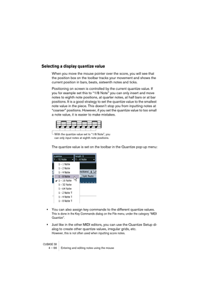 Page 66CUBASE SX4 – 66 Entering and editing notes using the mouse
Selecting a display quantize value
When you move the mouse pointer over the score, you will see that 
the position box on the toolbar tracks your movement and shows the 
current position in bars, beats, sixteenth notes and ticks.
Positioning on screen is controlled by the current quantize value. If 
you for example set this to “1/8 Note” you can only insert and move 
notes to eighth note positions, at quarter notes, at half bars or at bar...