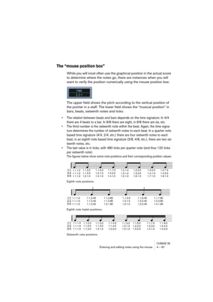 Page 67CUBASE SXEntering and editing notes using the mouse 4 – 67
The “mouse position box”
While you will most often use the graphical position in the actual score 
to determine where the notes go, there are instances when you will 
want to verify the position numerically using the mouse position box:
The upper field shows the pitch according to the vertical position of 
the pointer in a staff. The lower field shows the “musical position” in 
bars, beats, sixteenth notes and ticks:
• The relation between beats...