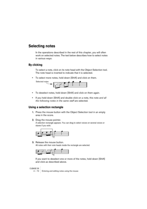 Page 72CUBASE SX4 – 72 Entering and editing notes using the mouse
Selecting notes
In the operations described in the rest of this chapter, you will often 
work on selected notes. The text below describes how to select notes 
in various ways:
By clicking
To select a note, click on its note head with the Object Selection tool. 
The note head is inverted to indicate that it is selected.
•To select more notes, hold down [Shift] and click on them.
•To deselect notes, hold down [Shift] and click on them again.
•If...