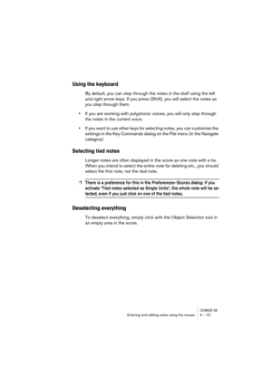 Page 73CUBASE SXEntering and editing notes using the mouse 4 – 73
Using the keyboard
By default, you can step through the notes in the staff using the left 
and right arrow keys. If you press [Shift], you will select the notes as 
you step through them.
•If you are working with polyphonic voices, you will only step through 
the notes in the current voice.
•If you want to use other keys for selecting notes, you can customize the 
settings in the Key Commands dialog on the File menu (in the Navigate 
category)....