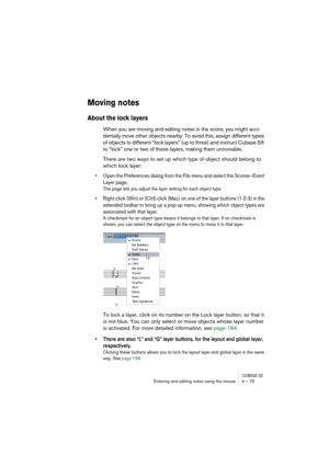 Page 75CUBASE SXEntering and editing notes using the mouse 4 – 75
Moving notes
About the lock layers
When you are moving and editing notes in the score, you might acci-
dentally move other objects nearby. To avoid this, assign different types 
of objects to different “lock layers” (up to three) and instruct Cubase SX 
to “lock” one or two of these layers, making them unmovable.
There are two ways to set up which type of object should belong to 
which lock layer:
• Open the Preferences dialog from the File menu...