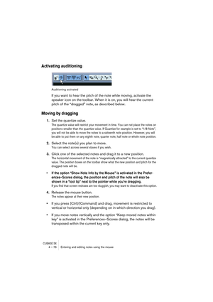 Page 76CUBASE SX4 – 76 Entering and editing notes using the mouse
Activating auditioning
Auditioning activated
If you want to hear the pitch of the note while moving, activate the 
speaker icon on the toolbar. When it is on, you will hear the current 
pitch of the “dragged” note, as described below.
Moving by dragging
1.Set the quantize value.
The quantize value will restrict your movement in time. You can not place the notes on 
positions smaller than the quantize value. If Quantize for example is set to “1/8...