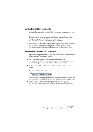 Page 77CUBASE SXEntering and editing notes using the mouse 4 – 77
Moving by using key commands
Instead of dragging the note with the mouse, you can assign key com-
mands for this:
•The commands for which you should assign keys are found in the 
Nudge category in the Key Commands dialog.
The commands are listed as “Left”, “Right”, “Top” and “Bottom”.
•When moving notes to the left or right using key commands, the notes 
will be moved in steps according to the current quantize value.
The keys assigned for up/down...