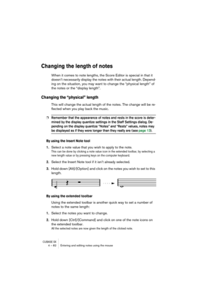 Page 82CUBASE SX4 – 82 Entering and editing notes using the mouse
Changing the length of notes
When it comes to note lengths, the Score Editor is special in that it 
doesn’t necessarily display the notes with their actual length. Depend-
ing on the situation, you may want to change the “physical length” of 
the notes or the “display length”.
Changing the “physical” length
This will change the actual length of the notes. The change will be re-
flected when you play back the music.
❐Remember that the appearance...