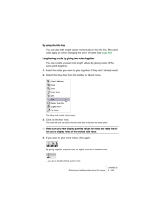 Page 83CUBASE SXEntering and editing notes using the mouse 4 – 83
By using the info line
You can also edit length values numerically on the info line. The same 
rules apply as when changing the pitch of notes (see page 80).
Lengthening a note by gluing two notes together
You can create unusual note length values by gluing notes of the 
same pitch together.
1.Insert the notes you want to glue together (if they don’t already exist).
2.Select the Glue tool from the toolbar or Quick menu.
The Glue tool on the Quick...