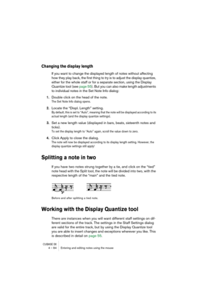 Page 84CUBASE SX4 – 84 Entering and editing notes using the mouse
Changing the display length
If you want to change the displayed length of notes without affecting 
how they play back, the first thing to try is to adjust the display quantize, 
either for the whole staff or for a separate section, using the Display 
Quantize tool (see page 55). But you can also make length adjustments 
to individual notes in the Set Note Info dialog:
1.Double click on the head of the note.
The Set Note Info dialog opens....