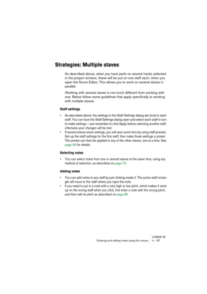 Page 87CUBASE SXEntering and editing notes using the mouse 4 – 87
Strategies: Multiple staves
As described above, when you have parts on several tracks selected 
in the project window, these will be put on one staff each, when you 
open the Score Editor. This allows you to work on several staves in 
parallel.
Working with several staves is not much different from working with 
one. Below follow some guidelines that apply specifically to working 
with multiple staves.
Staff settings
• As described above, the...