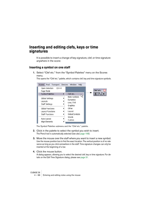 Page 88CUBASE SX4 – 88 Entering and editing notes using the mouse
Inserting and editing clefs, keys or time 
signatures
It is possible to insert a change of key signature, clef, or time signature 
anywhere in the score:
Inserting a symbol on one staff
1.Select “Clef etc.” from the “Symbol Palettes” menu on the Scores 
menu.
This opens the “Clef etc.” palette, which contains clef, key and time signature symbols.
The Symbol Palettes submenu and the “Clef etc.” palette.
2.Click in the palette to select the symbol...